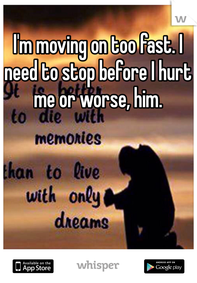 I'm moving on too fast. I need to stop before I hurt me or worse, him. 