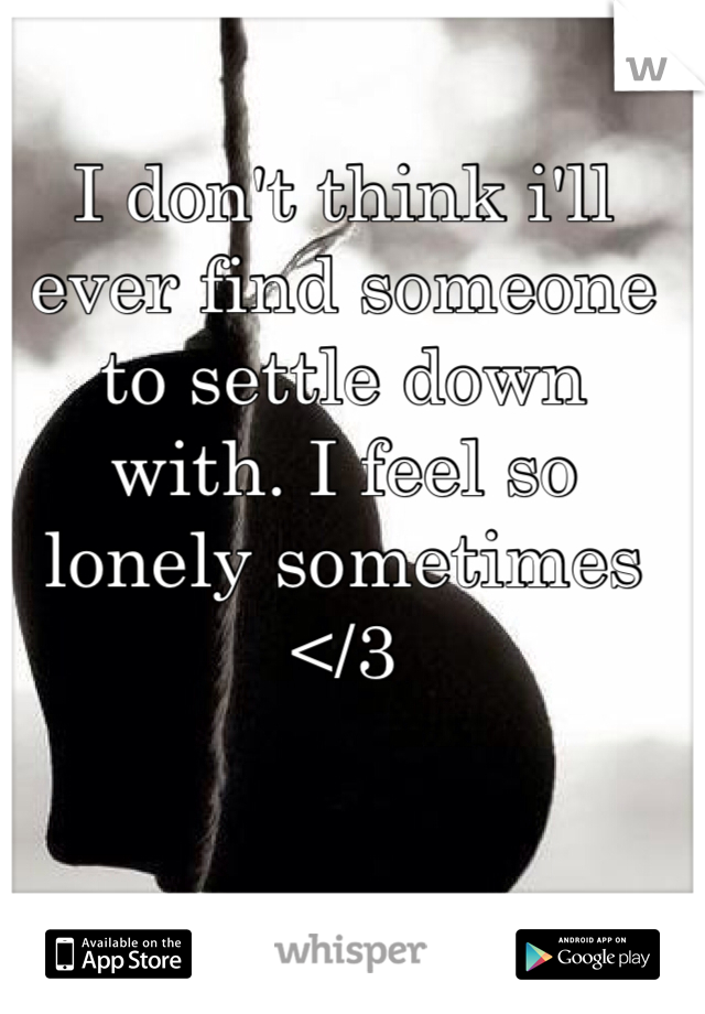 I don't think i'll ever find someone to settle down with. I feel so lonely sometimes </3