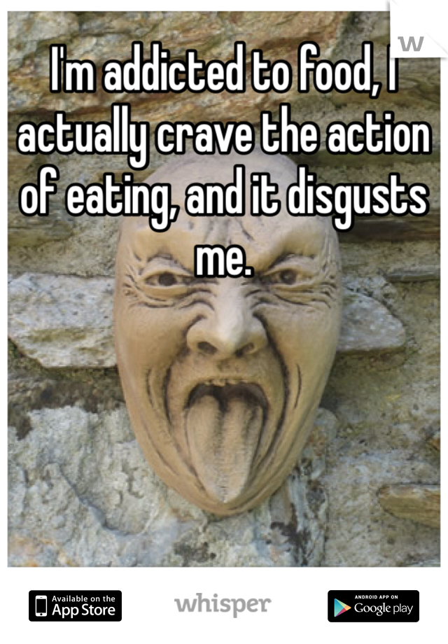 I'm addicted to food, I actually crave the action of eating, and it disgusts me. 