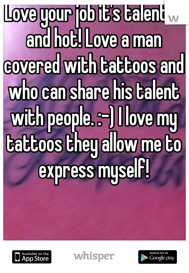 Love your job it's talented and hot! Love a man covered with tattoos and who can share his talent with people. :-) I love my tattoos they allow me to express myself! 
