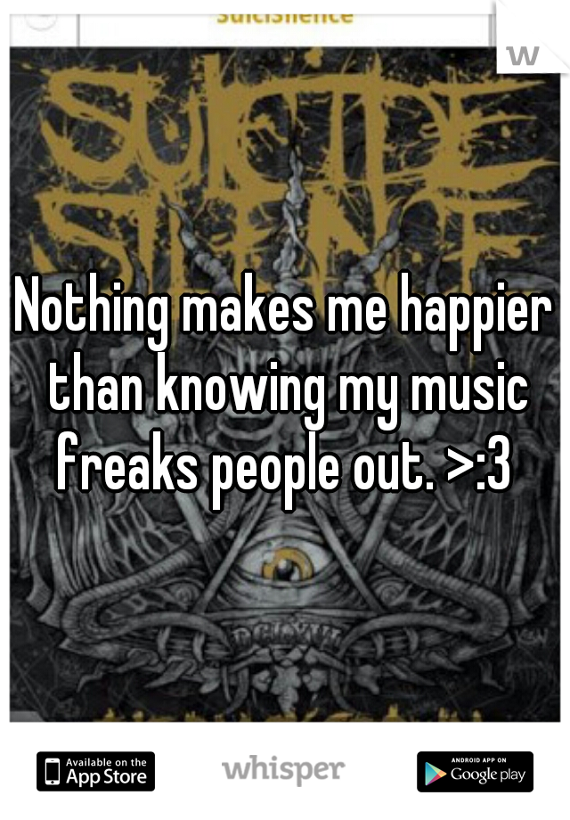 Nothing makes me happier than knowing my music freaks people out. >:3 