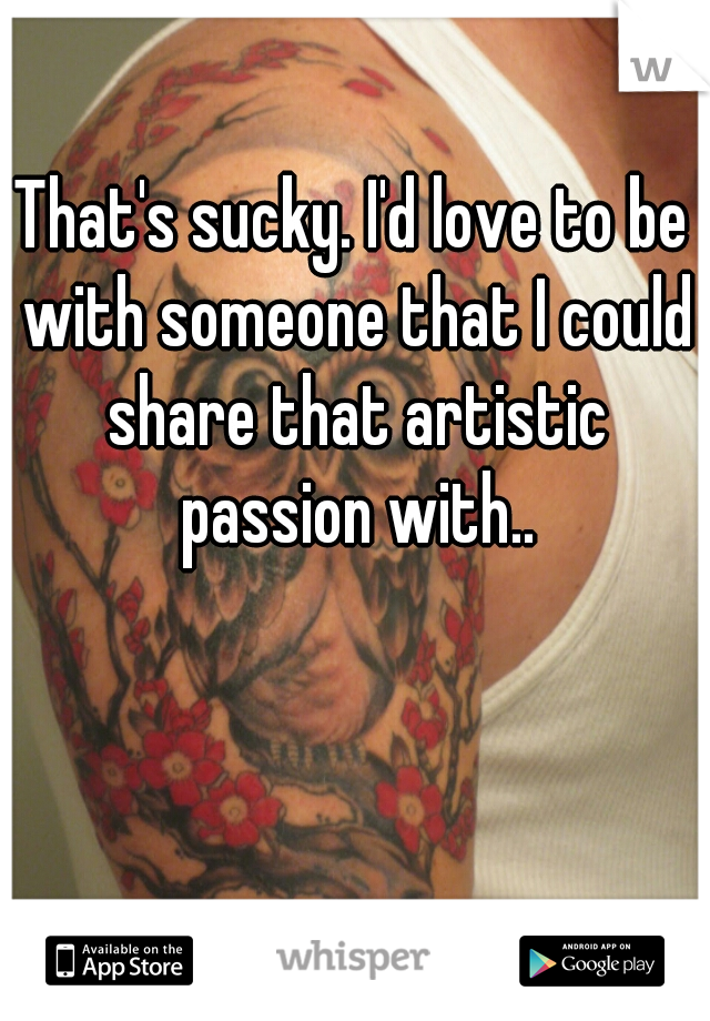 That's sucky. I'd love to be with someone that I could share that artistic passion with..