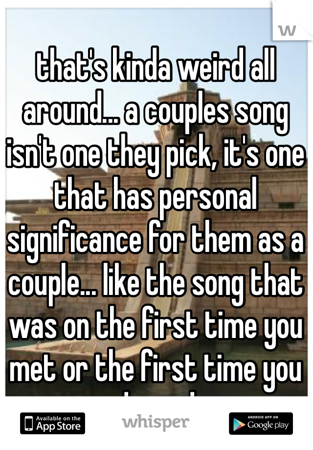 that's kinda weird all around... a couples song isn't one they pick, it's one that has personal significance for them as a couple... like the song that was on the first time you met or the first time you danced