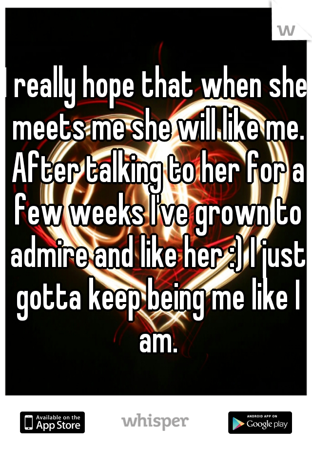 I really hope that when she meets me she will like me. After talking to her for a few weeks I've grown to admire and like her :) I just gotta keep being me like I am.