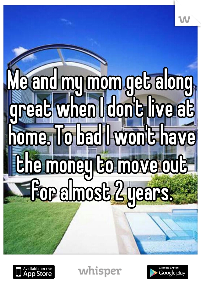 Me and my mom get along great when I don't live at home. To bad I won't have the money to move out for almost 2 years.