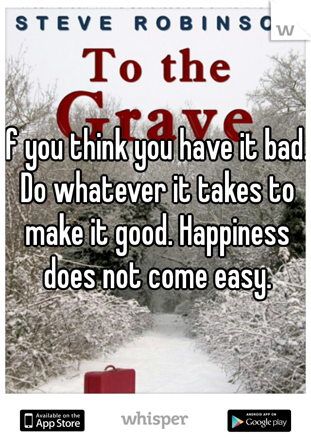 If you think you have it bad. Do whatever it takes to make it good. Happiness does not come easy.