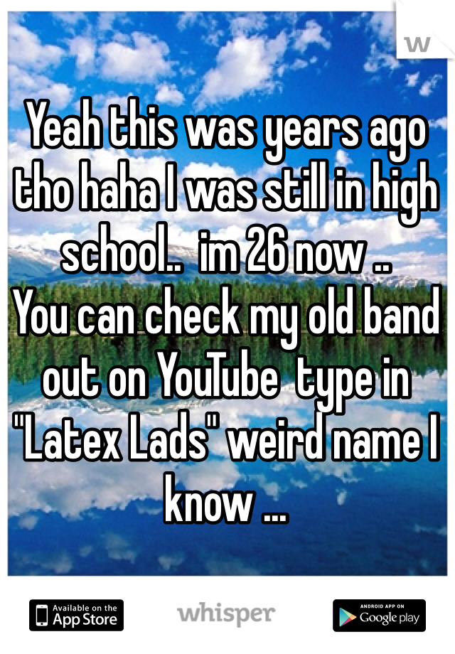 Yeah this was years ago tho haha I was still in high school..  im 26 now ..
You can check my old band out on YouTube  type in "Latex Lads" weird name I know ... 