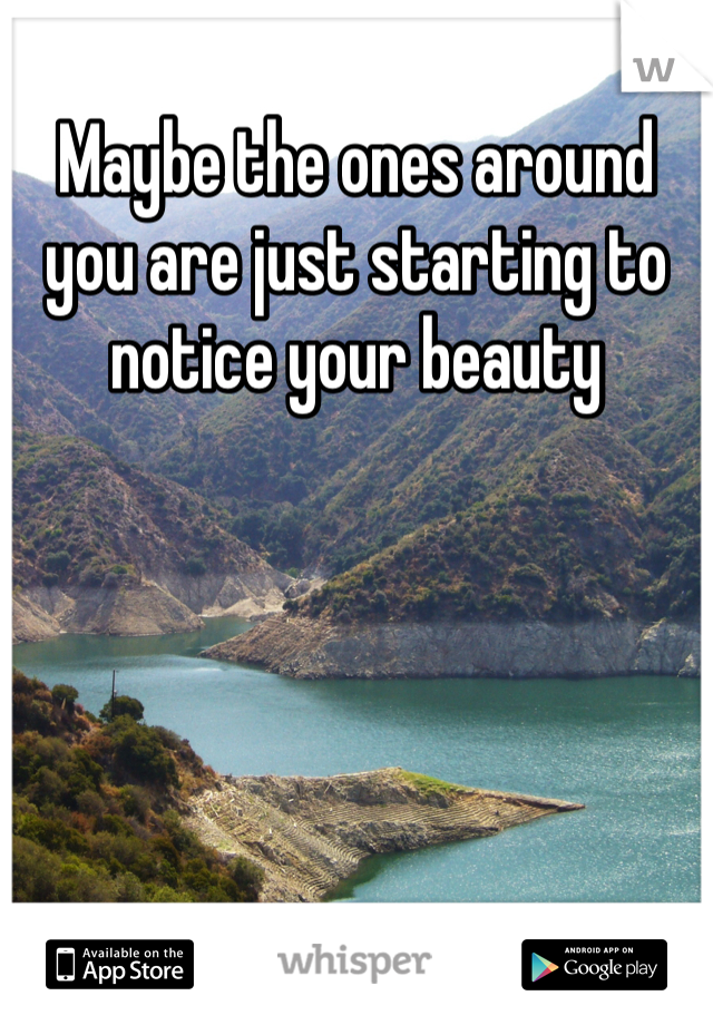 Maybe the ones around you are just starting to notice your beauty