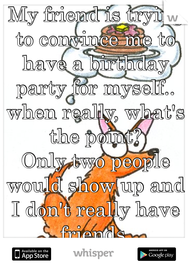 My friend is trying to convince me to have a birthday party for myself.. when really, what's the point?
Only two people would show up and I don't really have friends.