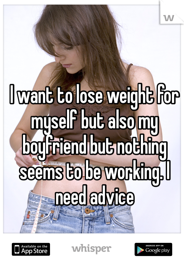 I want to lose weight for myself but also my boyfriend but nothing seems to be working. I need advice