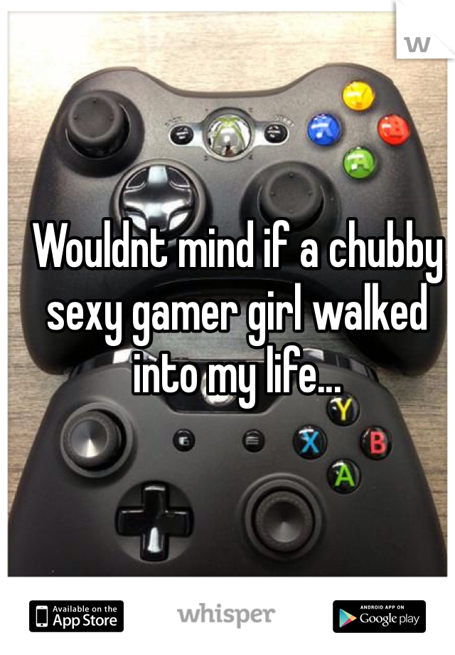 Wouldnt mind if a chubby sexy gamer girl walked into my life... 