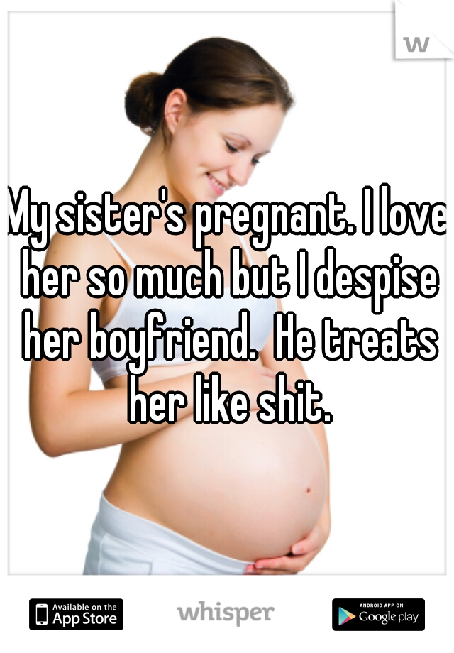 My sister's pregnant. I love her so much but I despise her boyfriend.  He treats her like shit.