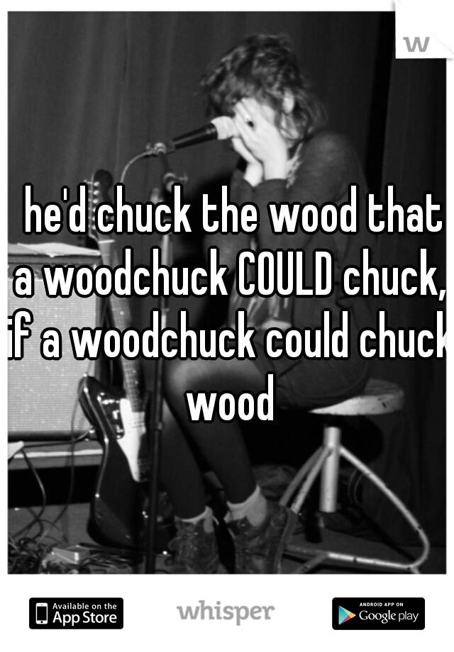  he'd chuck the wood that a woodchuck COULD chuck, if a woodchuck could chuck wood