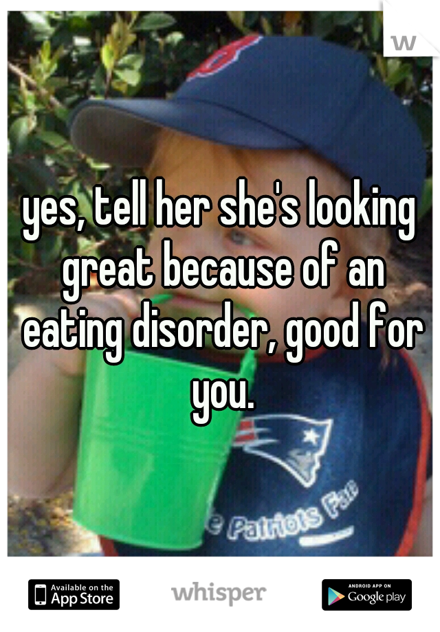 yes, tell her she's looking great because of an eating disorder, good for you.