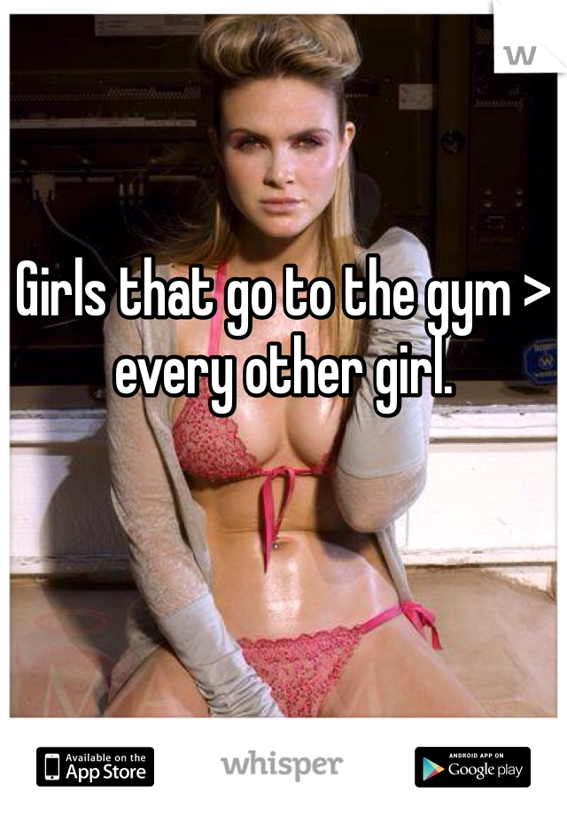 Girls that go to the gym > every other girl. 