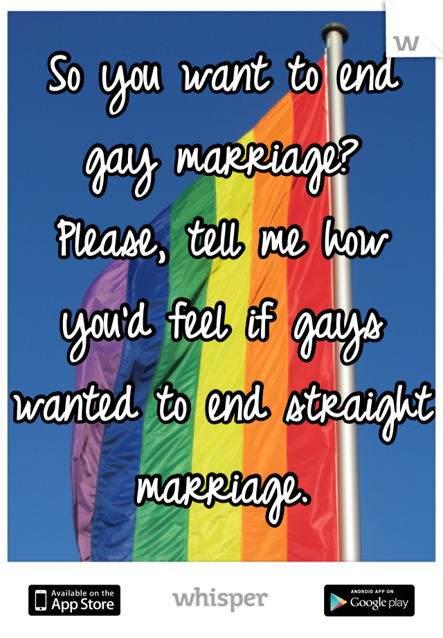 So you want to end gay marriage?
Please, tell me how you'd feel if gays wanted to end straight marriage.