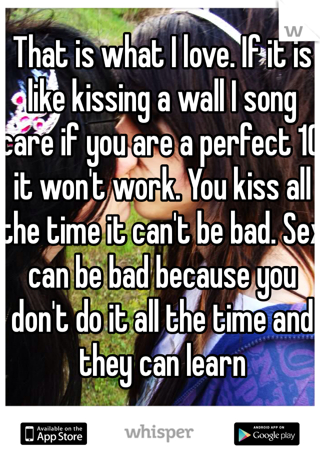 That is what I love. If it is like kissing a wall I song care if you are a perfect 10 it won't work. You kiss all the time it can't be bad. Sex can be bad because you don't do it all the time and they can learn