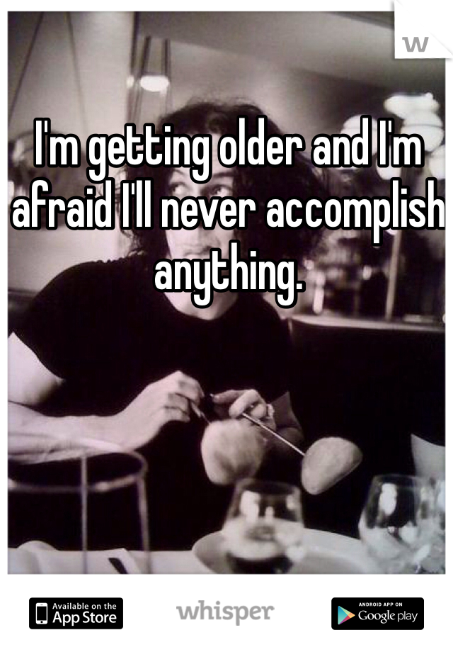 I'm getting older and I'm afraid I'll never accomplish anything.