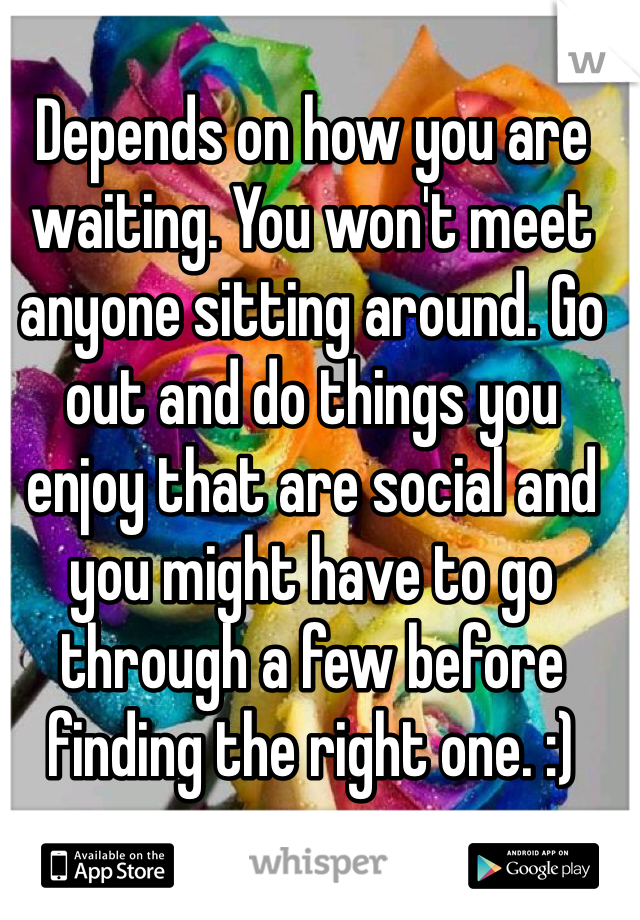 Depends on how you are waiting. You won't meet anyone sitting around. Go out and do things you enjoy that are social and you might have to go through a few before finding the right one. :)