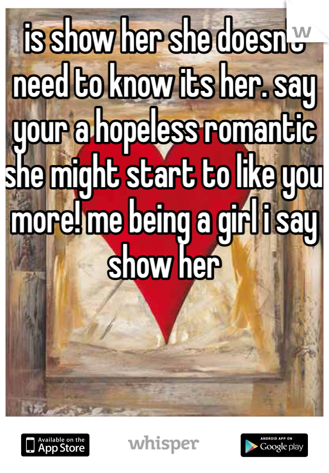 is show her she doesn't need to know its her. say your a hopeless romantic she might start to like you more! me being a girl i say show her