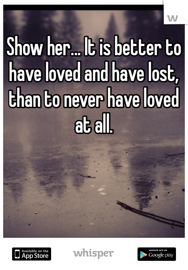 Show her... It is better to have loved and have lost, than to never have loved at all. 