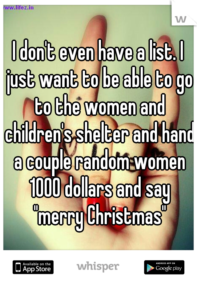 I don't even have a list. I just want to be able to go to the women and children's shelter and hand a couple random women 1000 dollars and say "merry Christmas"
