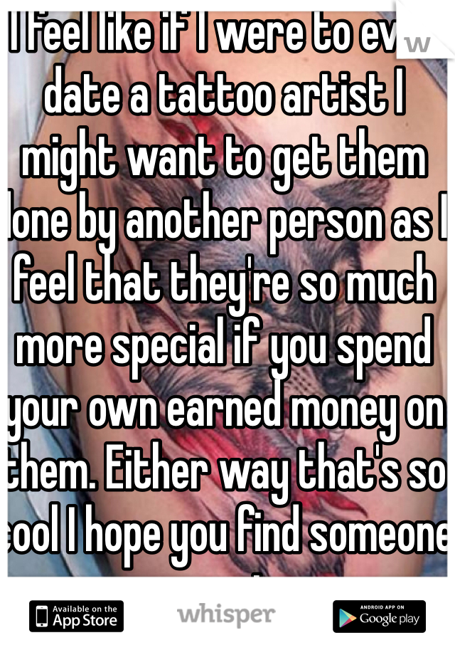 I feel like if I were to ever date a tattoo artist I might want to get them done by another person as I feel that they're so much more special if you spend your own earned money on them. Either way that's so cool I hope you find someone great 