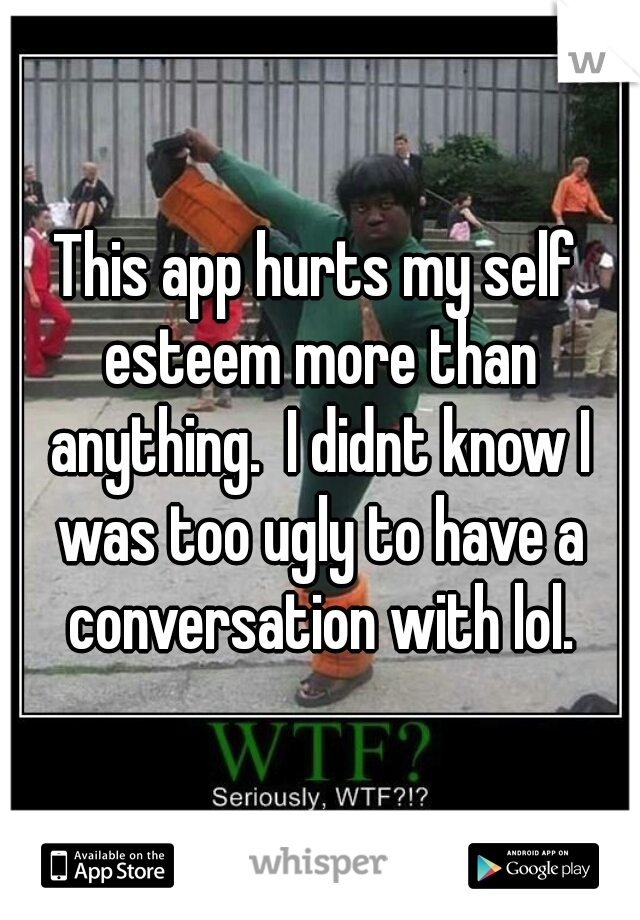This app hurts my self esteem more than anything.  I didnt know I was too ugly to have a conversation with lol.