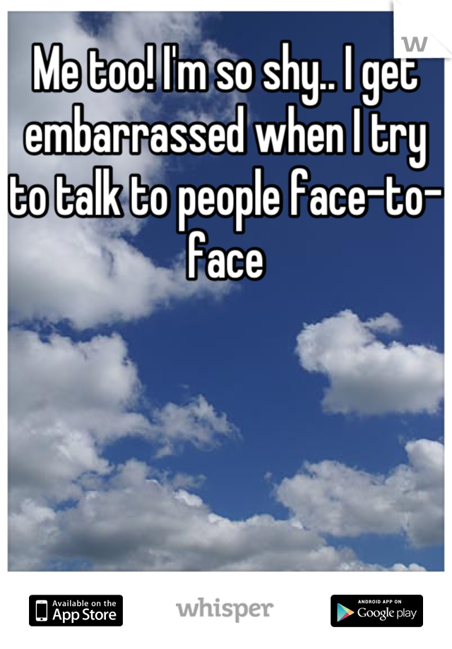 Me too! I'm so shy.. I get embarrassed when I try to talk to people face-to-face