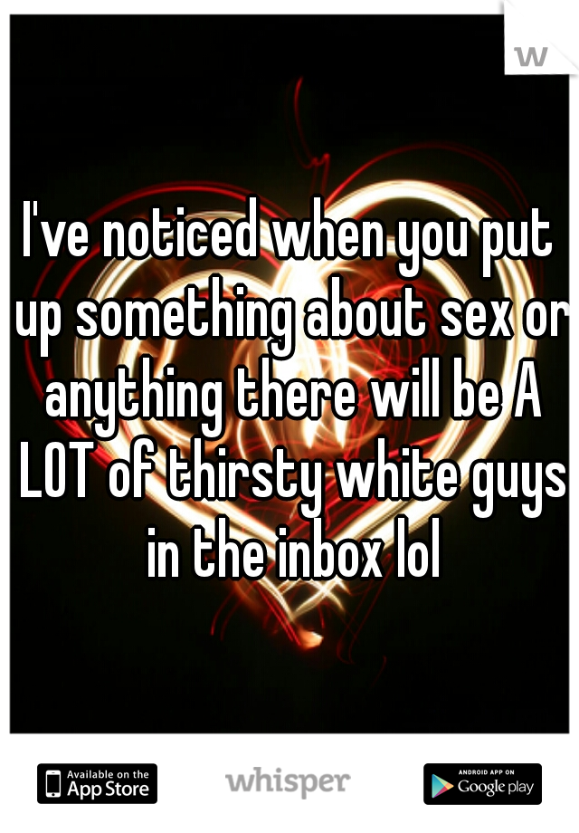 I've noticed when you put up something about sex or anything there will be A LOT of thirsty white guys in the inbox lol