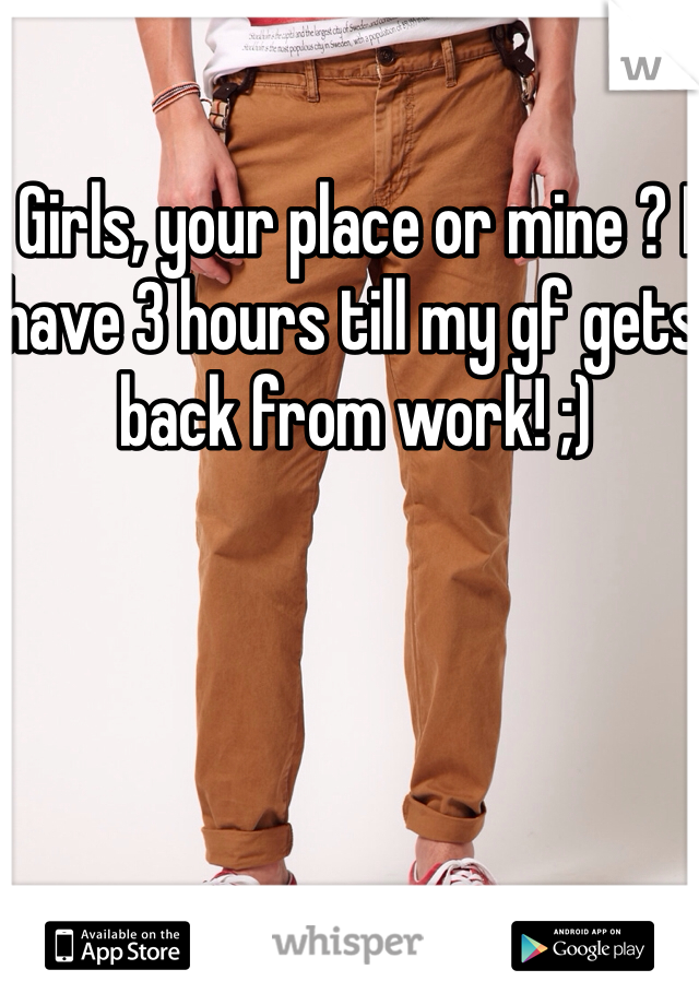 Girls, your place or mine ? I have 3 hours till my gf gets back from work! ;)