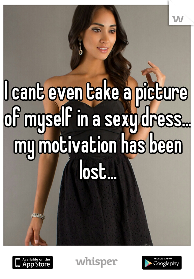 I cant even take a picture of myself in a sexy dress... my motivation has been lost...