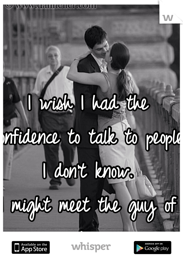 I wish I had the confidence to talk to people I don't know.
I might meet the guy of my dreams.