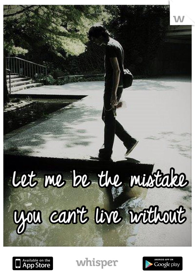 Let me be the mistake you can't live without 