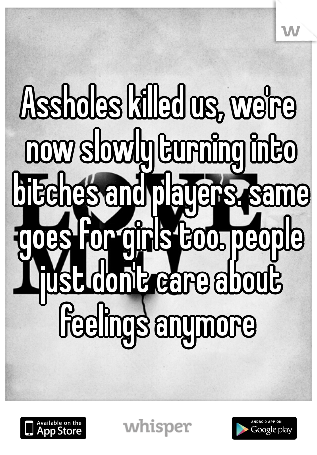 Assholes killed us, we're now slowly turning into bitches and players. same goes for girls too. people just don't care about feelings anymore 
