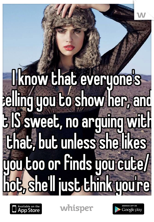 I know that everyone's telling you to show her, and it IS sweet, no arguing with that, but unless she likes you too or finds you cute/hot, she'll just think you're a creep.