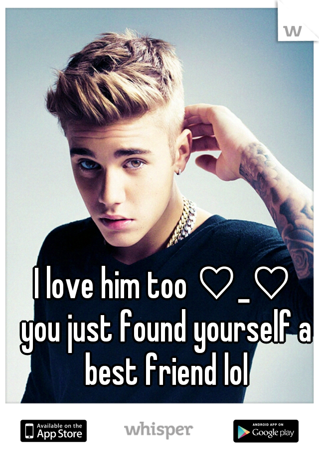 I love him too ♡_♡ 
you just found yourself a best friend lol 