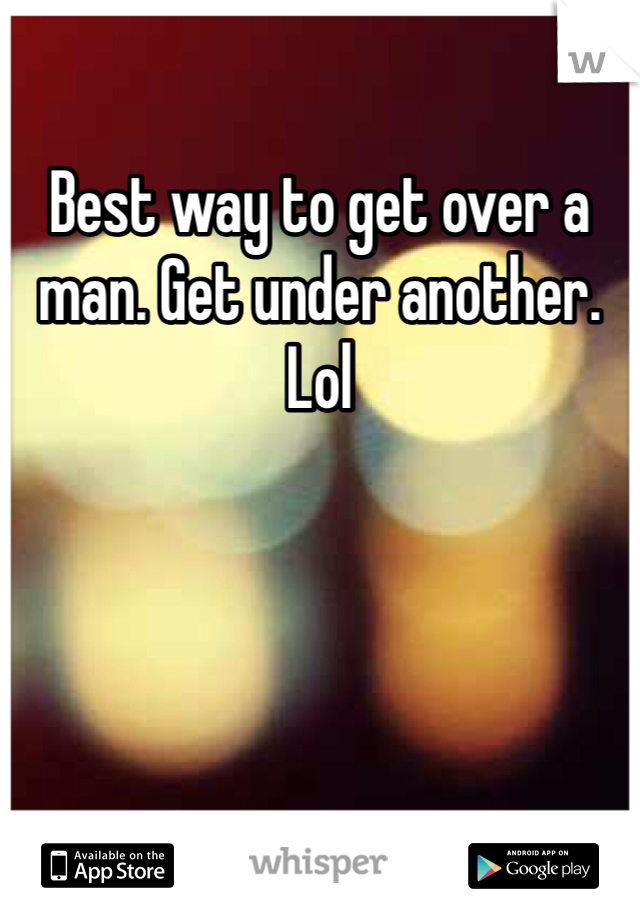 Best way to get over a man. Get under another. Lol 