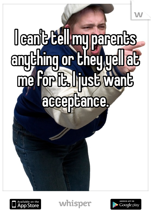 I can't tell my parents anything or they yell at me for it. I just want acceptance. 