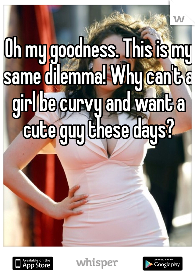 Oh my goodness. This is my same dilemma! Why can't a girl be curvy and want a cute guy these days?