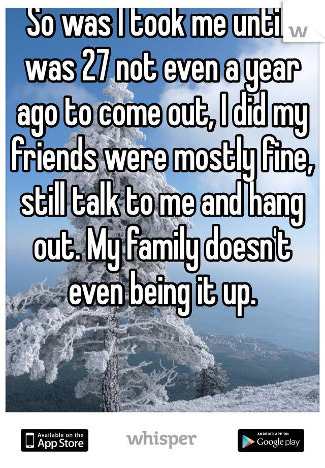 So was I took me until I was 27 not even a year ago to come out, I did my friends were mostly fine, still talk to me and hang out. My family doesn't even being it up. 