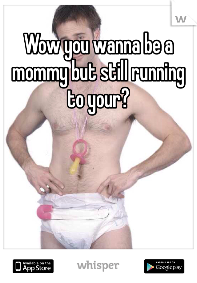 Wow you wanna be a mommy but still running to your? 