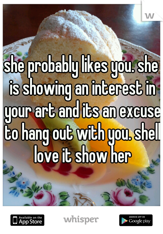 she probably likes you. she is showing an interest in your art and its an excuse to hang out with you. shell love it show her