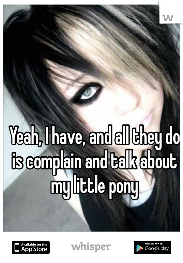 Yeah, I have, and all they do is complain and talk about my little pony