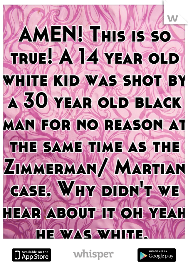 AMEN! This is so true! A 14 year old white kid was shot by a 30 year old black man for no reason at the same time as the Zimmerman/ Martian case. Why didn't we hear about it oh yeah he was white. 