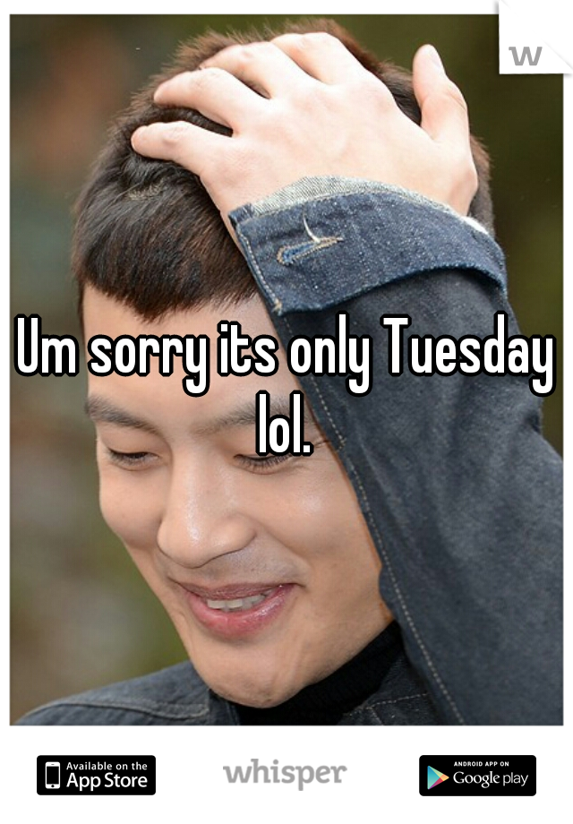 Um sorry its only Tuesday lol. 