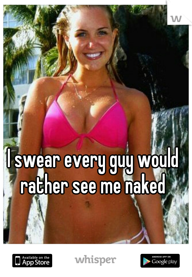 I swear every guy would rather see me naked 