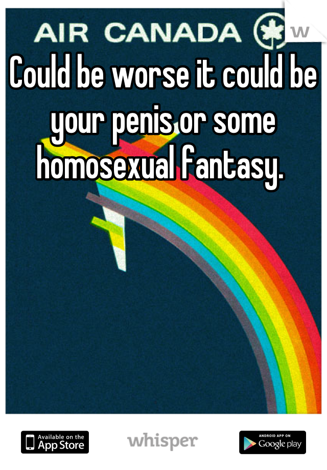 Could be worse it could be your penis or some homosexual fantasy. 