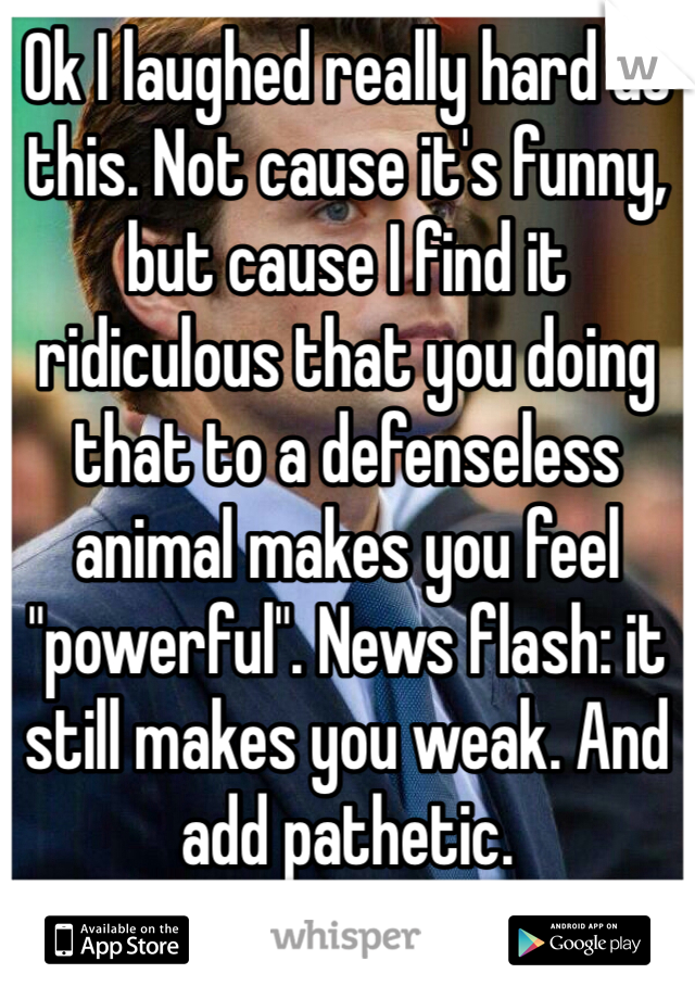 Ok I laughed really hard at this. Not cause it's funny, but cause I find it ridiculous that you doing that to a defenseless animal makes you feel "powerful". News flash: it still makes you weak. And add pathetic.