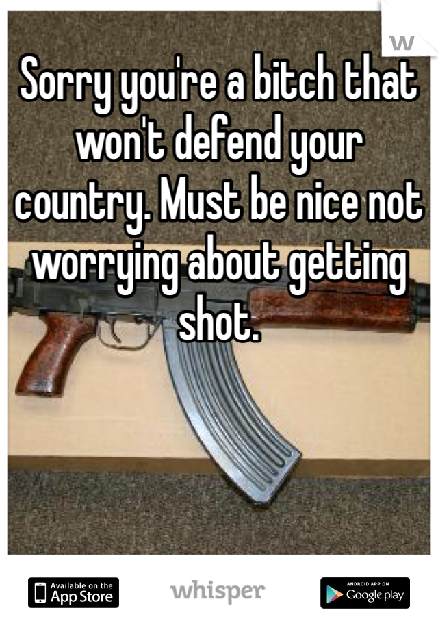 Sorry you're a bitch that won't defend your country. Must be nice not worrying about getting shot.